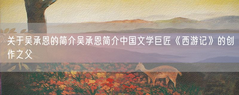 关于吴承恩的简介吴承恩简介中国文学巨匠《西游记》的创作之父