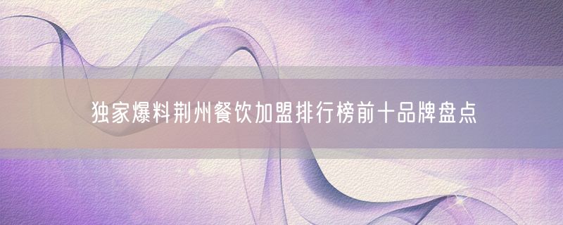 独家爆料荆州餐饮加盟排行榜前十品牌盘点