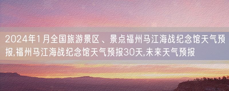 2024年1月全国旅游景区、景点福州马江海战纪念馆天气预报,福州马江海战纪念馆天气预报30天,未来天