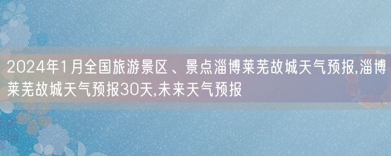 2024年1月全国旅游景区、景点淄博莱芜故城天气预报,淄博莱芜故城天气预报30天,未来天气预报