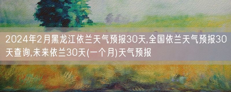 2024年2月黑龙江依兰天气预报30天,全国依兰天气预报30天查询,未来依兰30天(一个月)天气预报