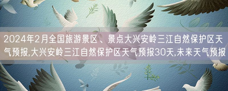 2024年2月全国旅游景区、景点大兴安岭三江自然保护区天气预报,大兴安岭三江自然保护区天气预报30天